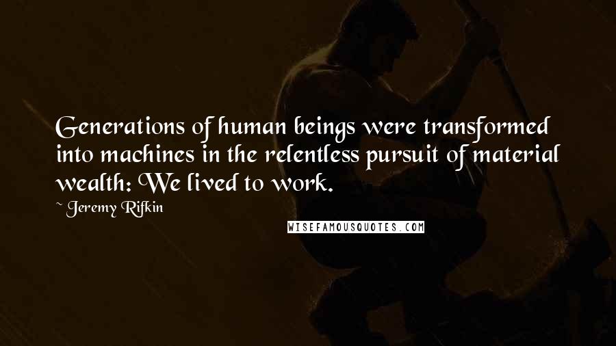 Jeremy Rifkin Quotes: Generations of human beings were transformed into machines in the relentless pursuit of material wealth: We lived to work.