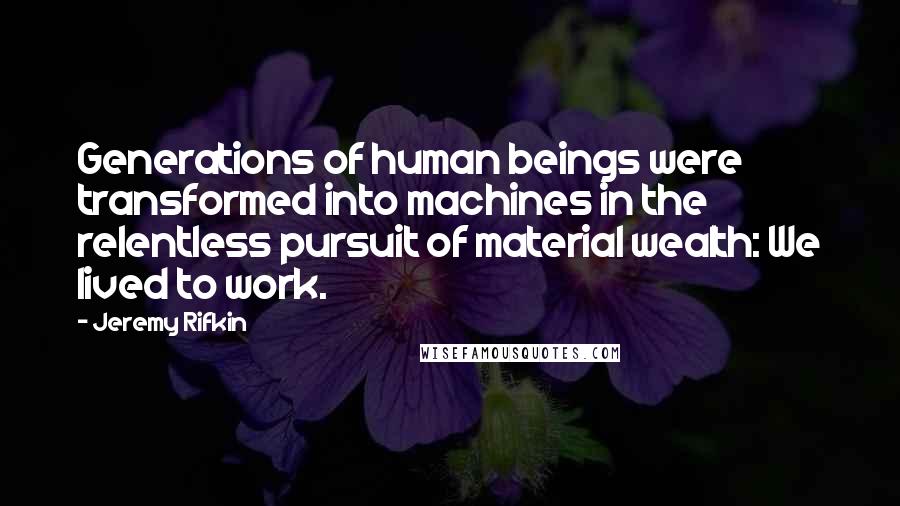 Jeremy Rifkin Quotes: Generations of human beings were transformed into machines in the relentless pursuit of material wealth: We lived to work.