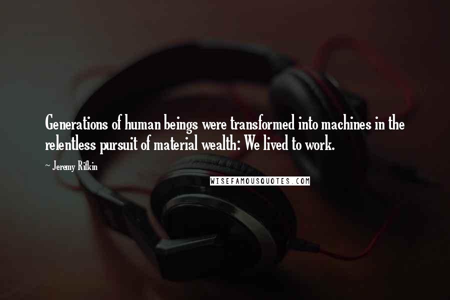 Jeremy Rifkin Quotes: Generations of human beings were transformed into machines in the relentless pursuit of material wealth: We lived to work.