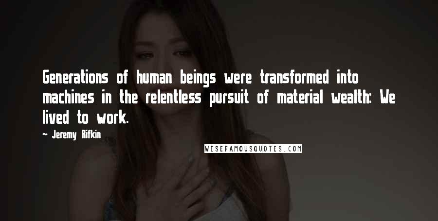 Jeremy Rifkin Quotes: Generations of human beings were transformed into machines in the relentless pursuit of material wealth: We lived to work.