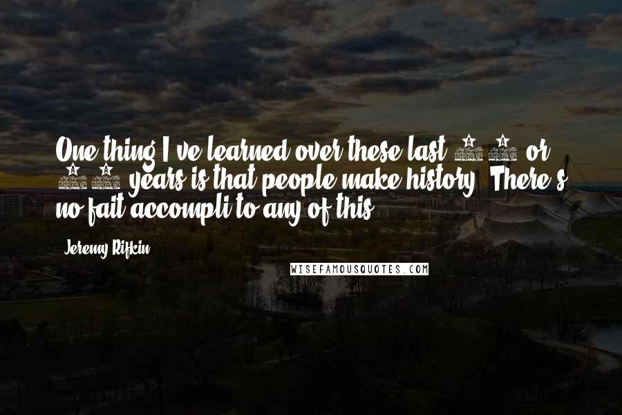 Jeremy Rifkin Quotes: One thing I've learned over these last 30 or 40 years is that people make history. There's no fait accompli to any of this.