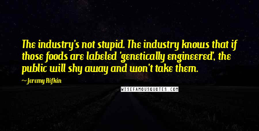 Jeremy Rifkin Quotes: The industry's not stupid. The industry knows that if those foods are labeled 'genetically engineered', the public will shy away and won't take them.