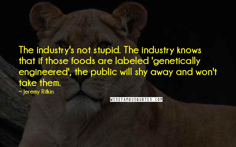 Jeremy Rifkin Quotes: The industry's not stupid. The industry knows that if those foods are labeled 'genetically engineered', the public will shy away and won't take them.