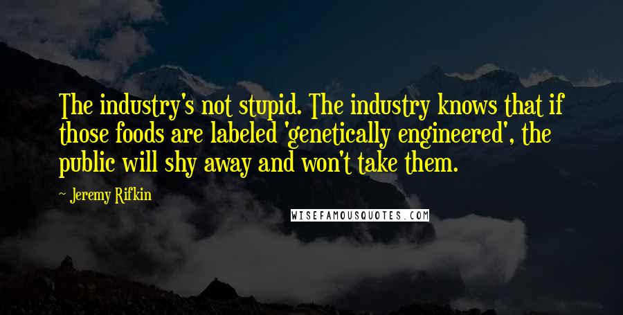 Jeremy Rifkin Quotes: The industry's not stupid. The industry knows that if those foods are labeled 'genetically engineered', the public will shy away and won't take them.