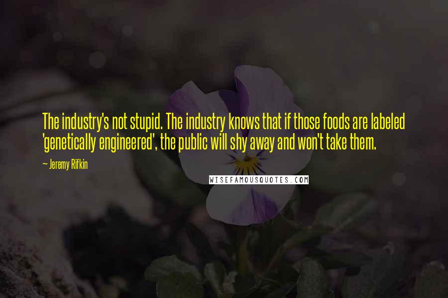 Jeremy Rifkin Quotes: The industry's not stupid. The industry knows that if those foods are labeled 'genetically engineered', the public will shy away and won't take them.