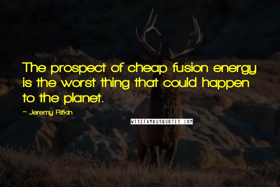 Jeremy Rifkin Quotes: The prospect of cheap fusion energy is the worst thing that could happen to the planet.