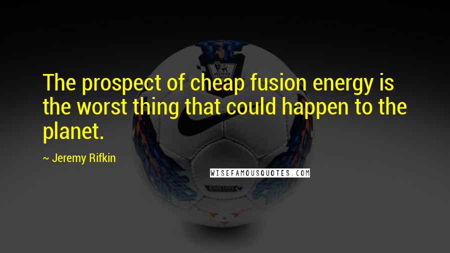 Jeremy Rifkin Quotes: The prospect of cheap fusion energy is the worst thing that could happen to the planet.