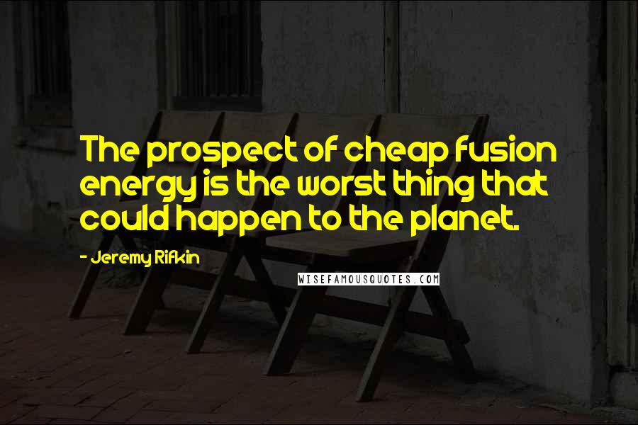Jeremy Rifkin Quotes: The prospect of cheap fusion energy is the worst thing that could happen to the planet.