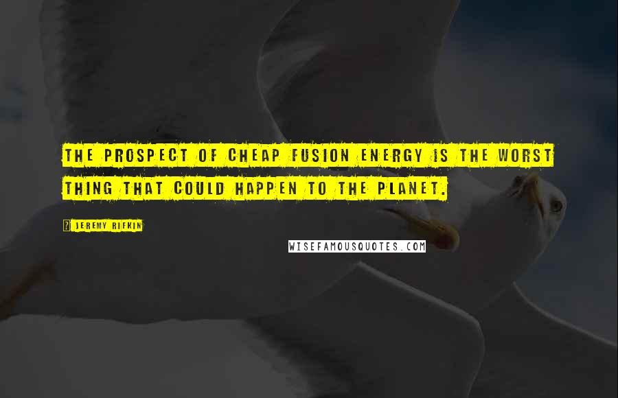 Jeremy Rifkin Quotes: The prospect of cheap fusion energy is the worst thing that could happen to the planet.