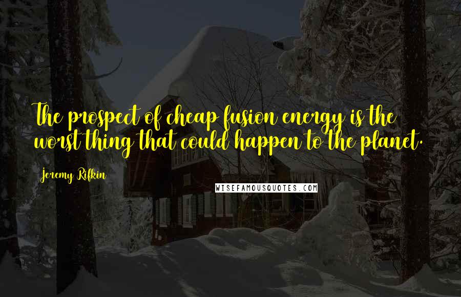 Jeremy Rifkin Quotes: The prospect of cheap fusion energy is the worst thing that could happen to the planet.