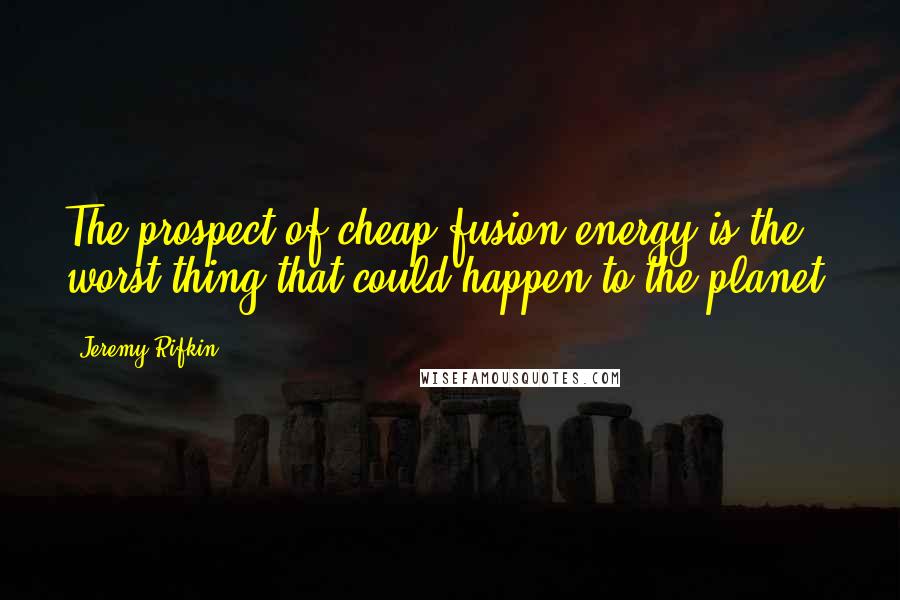 Jeremy Rifkin Quotes: The prospect of cheap fusion energy is the worst thing that could happen to the planet.