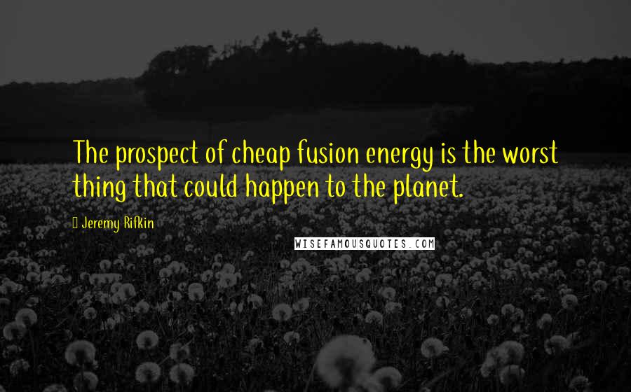 Jeremy Rifkin Quotes: The prospect of cheap fusion energy is the worst thing that could happen to the planet.