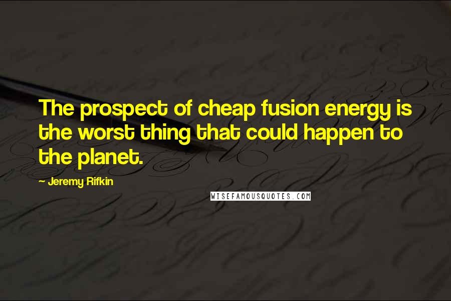 Jeremy Rifkin Quotes: The prospect of cheap fusion energy is the worst thing that could happen to the planet.