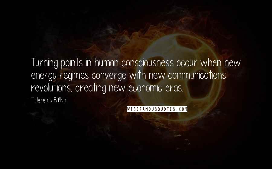 Jeremy Rifkin Quotes: Turning points in human consciousness occur when new energy regimes converge with new communications revolutions, creating new economic eras.