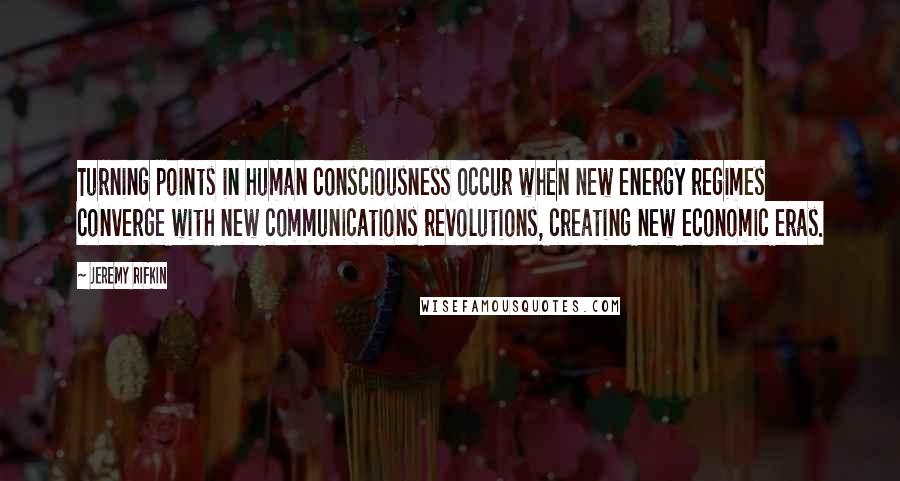 Jeremy Rifkin Quotes: Turning points in human consciousness occur when new energy regimes converge with new communications revolutions, creating new economic eras.