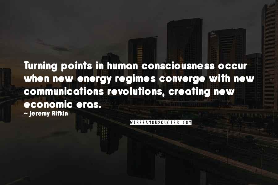 Jeremy Rifkin Quotes: Turning points in human consciousness occur when new energy regimes converge with new communications revolutions, creating new economic eras.