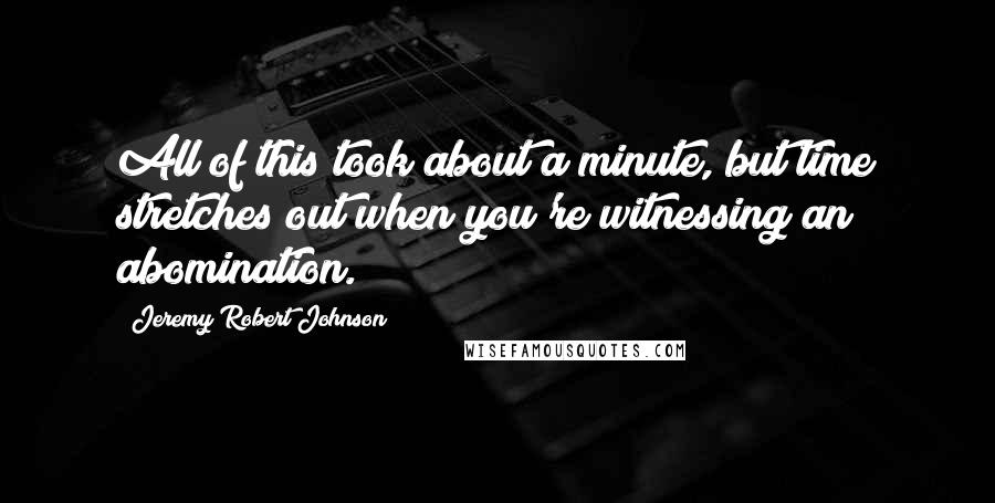 Jeremy Robert Johnson Quotes: All of this took about a minute, but time stretches out when you're witnessing an abomination.