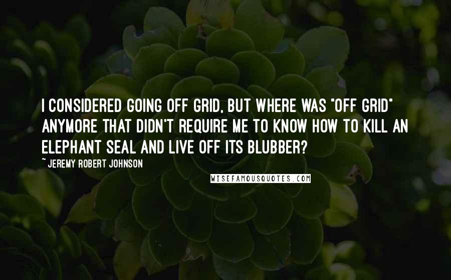 Jeremy Robert Johnson Quotes: I considered going off grid, but where was "off grid" anymore that didn't require me to know how to kill an elephant seal and live off its blubber?