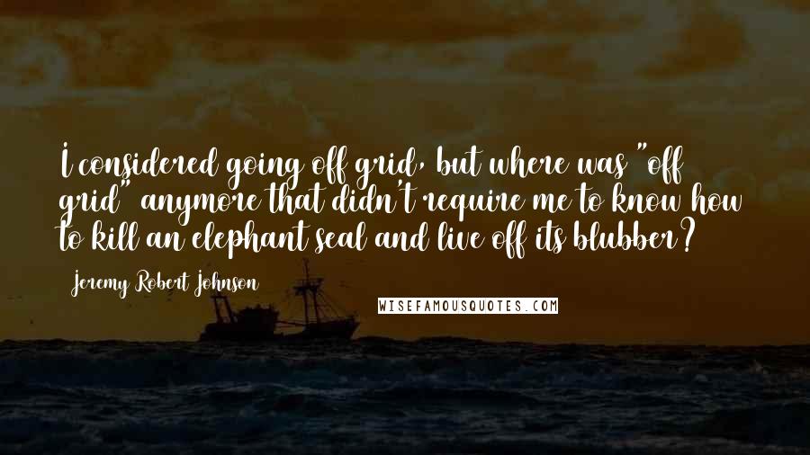 Jeremy Robert Johnson Quotes: I considered going off grid, but where was "off grid" anymore that didn't require me to know how to kill an elephant seal and live off its blubber?