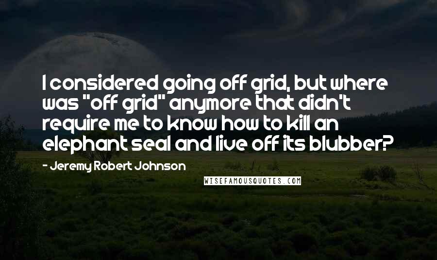 Jeremy Robert Johnson Quotes: I considered going off grid, but where was "off grid" anymore that didn't require me to know how to kill an elephant seal and live off its blubber?