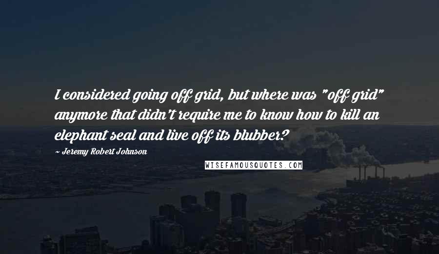 Jeremy Robert Johnson Quotes: I considered going off grid, but where was "off grid" anymore that didn't require me to know how to kill an elephant seal and live off its blubber?