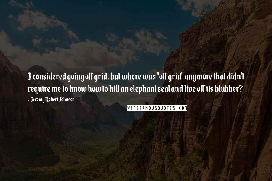 Jeremy Robert Johnson Quotes: I considered going off grid, but where was "off grid" anymore that didn't require me to know how to kill an elephant seal and live off its blubber?
