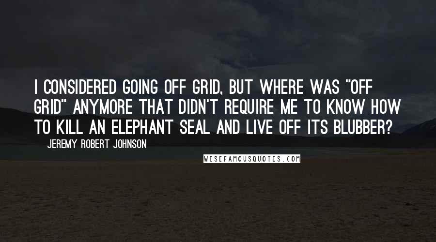 Jeremy Robert Johnson Quotes: I considered going off grid, but where was "off grid" anymore that didn't require me to know how to kill an elephant seal and live off its blubber?