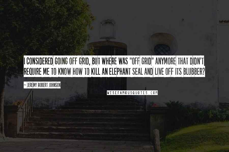 Jeremy Robert Johnson Quotes: I considered going off grid, but where was "off grid" anymore that didn't require me to know how to kill an elephant seal and live off its blubber?