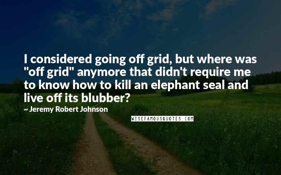 Jeremy Robert Johnson Quotes: I considered going off grid, but where was "off grid" anymore that didn't require me to know how to kill an elephant seal and live off its blubber?