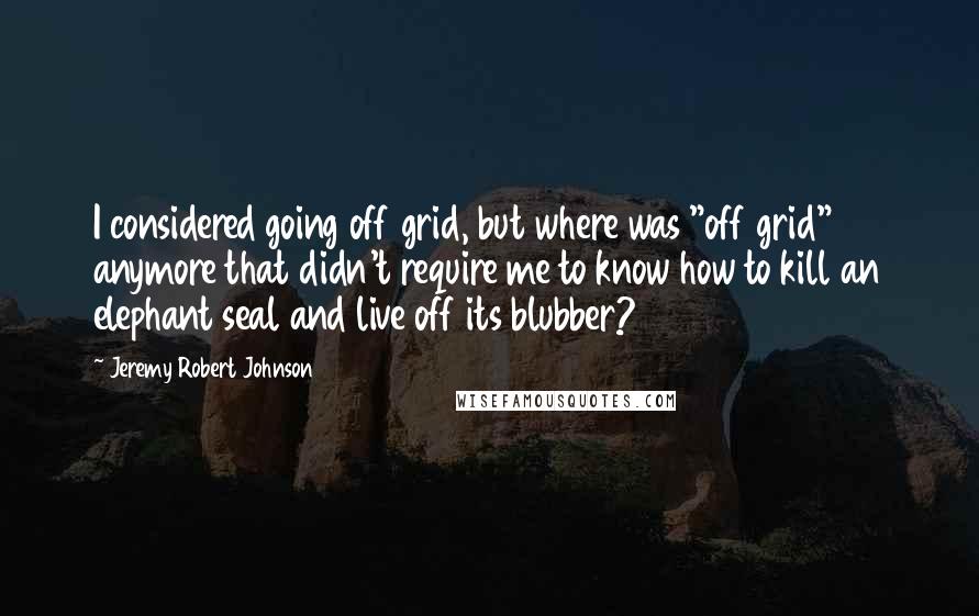 Jeremy Robert Johnson Quotes: I considered going off grid, but where was "off grid" anymore that didn't require me to know how to kill an elephant seal and live off its blubber?