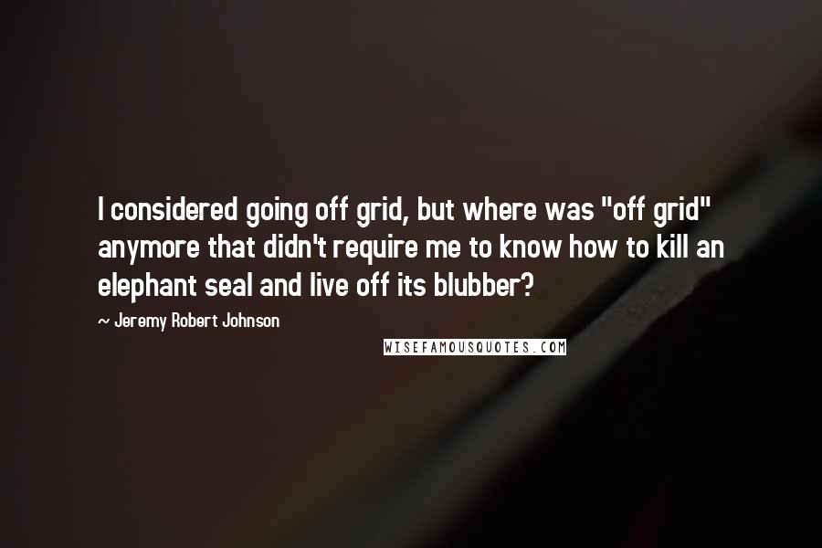 Jeremy Robert Johnson Quotes: I considered going off grid, but where was "off grid" anymore that didn't require me to know how to kill an elephant seal and live off its blubber?