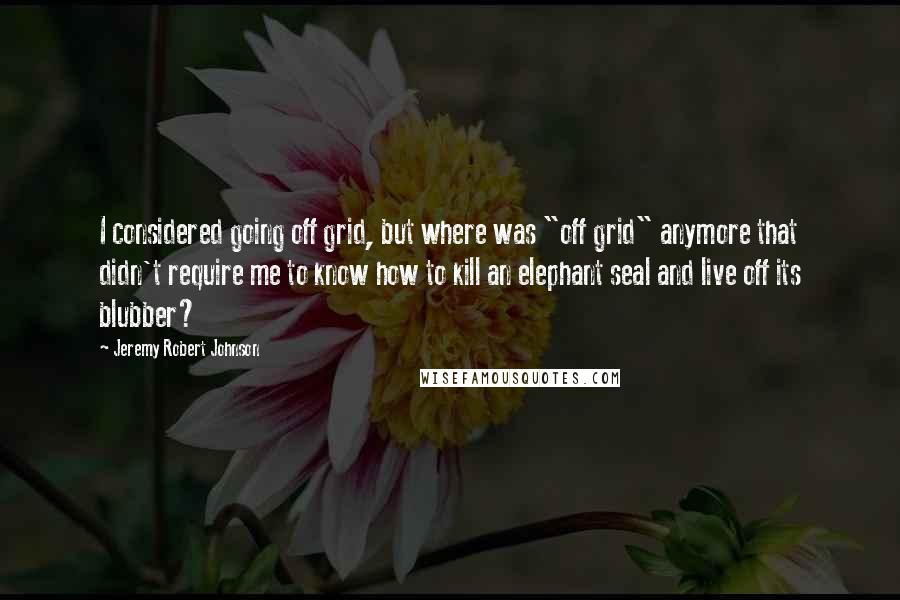 Jeremy Robert Johnson Quotes: I considered going off grid, but where was "off grid" anymore that didn't require me to know how to kill an elephant seal and live off its blubber?