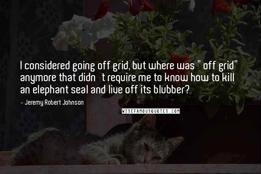 Jeremy Robert Johnson Quotes: I considered going off grid, but where was "off grid" anymore that didn't require me to know how to kill an elephant seal and live off its blubber?