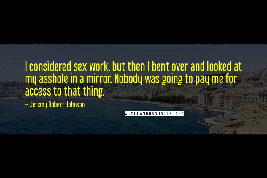 Jeremy Robert Johnson Quotes: I considered sex work, but then I bent over and looked at my asshole in a mirror. Nobody was going to pay me for access to that thing.