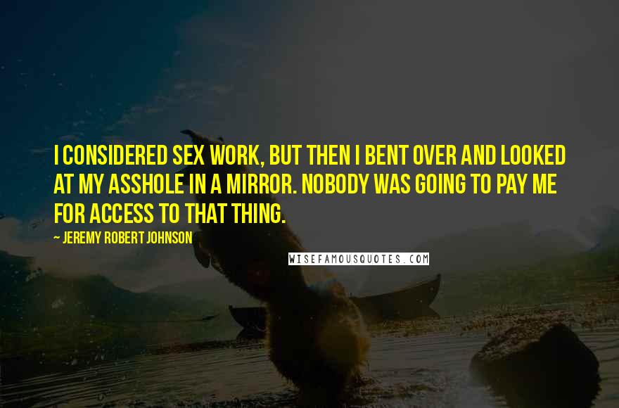 Jeremy Robert Johnson Quotes: I considered sex work, but then I bent over and looked at my asshole in a mirror. Nobody was going to pay me for access to that thing.