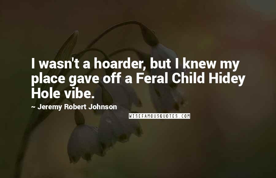 Jeremy Robert Johnson Quotes: I wasn't a hoarder, but I knew my place gave off a Feral Child Hidey Hole vibe.
