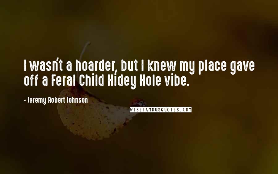 Jeremy Robert Johnson Quotes: I wasn't a hoarder, but I knew my place gave off a Feral Child Hidey Hole vibe.