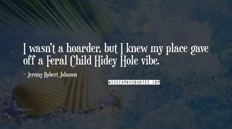 Jeremy Robert Johnson Quotes: I wasn't a hoarder, but I knew my place gave off a Feral Child Hidey Hole vibe.