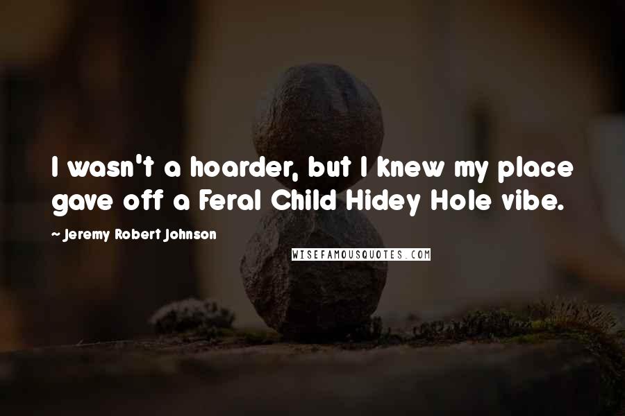 Jeremy Robert Johnson Quotes: I wasn't a hoarder, but I knew my place gave off a Feral Child Hidey Hole vibe.