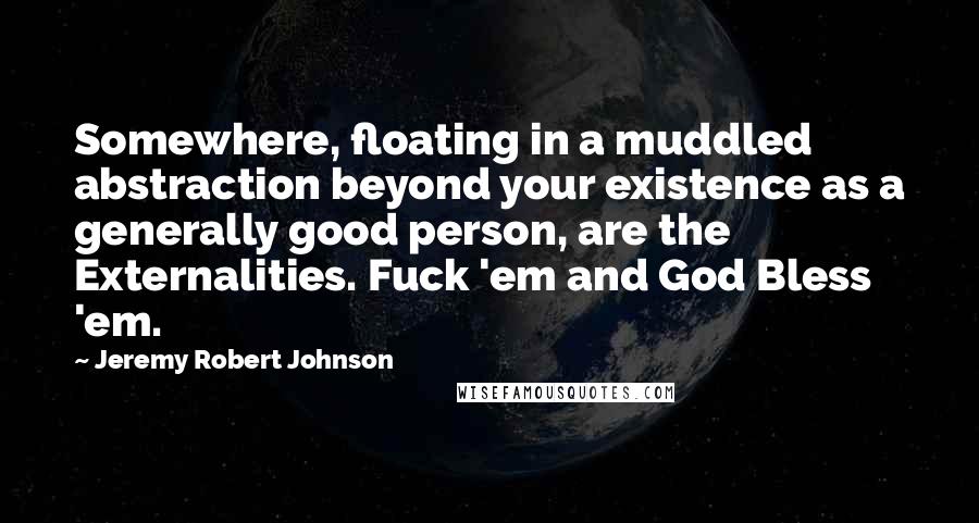 Jeremy Robert Johnson Quotes: Somewhere, floating in a muddled abstraction beyond your existence as a generally good person, are the Externalities. Fuck 'em and God Bless 'em.