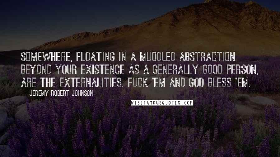 Jeremy Robert Johnson Quotes: Somewhere, floating in a muddled abstraction beyond your existence as a generally good person, are the Externalities. Fuck 'em and God Bless 'em.