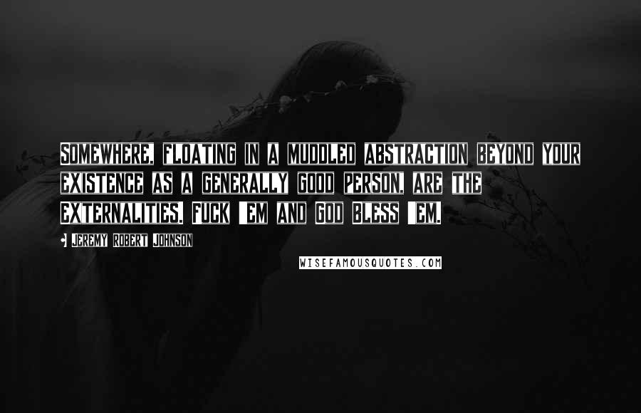Jeremy Robert Johnson Quotes: Somewhere, floating in a muddled abstraction beyond your existence as a generally good person, are the Externalities. Fuck 'em and God Bless 'em.