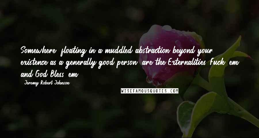 Jeremy Robert Johnson Quotes: Somewhere, floating in a muddled abstraction beyond your existence as a generally good person, are the Externalities. Fuck 'em and God Bless 'em.