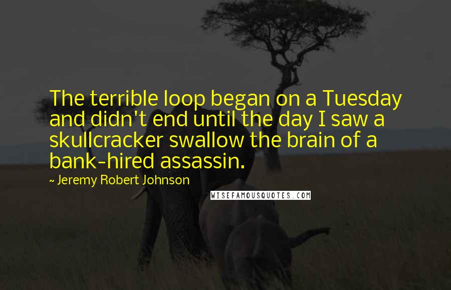 Jeremy Robert Johnson Quotes: The terrible loop began on a Tuesday and didn't end until the day I saw a skullcracker swallow the brain of a bank-hired assassin.