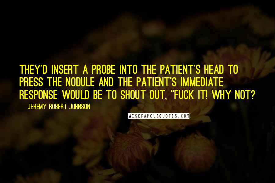 Jeremy Robert Johnson Quotes: They'd insert a probe into the patient's head to press the nodule and the patient's immediate response would be to shout out, "FUCK IT! WHY NOT?