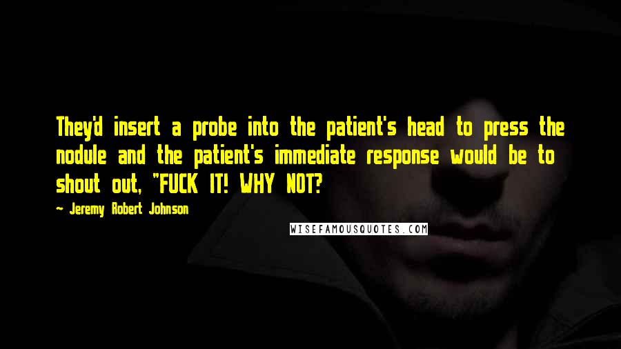 Jeremy Robert Johnson Quotes: They'd insert a probe into the patient's head to press the nodule and the patient's immediate response would be to shout out, "FUCK IT! WHY NOT?