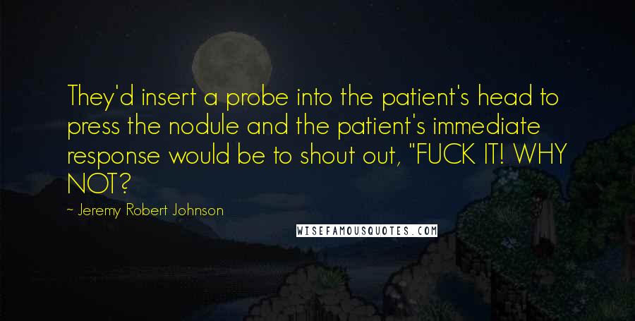 Jeremy Robert Johnson Quotes: They'd insert a probe into the patient's head to press the nodule and the patient's immediate response would be to shout out, "FUCK IT! WHY NOT?