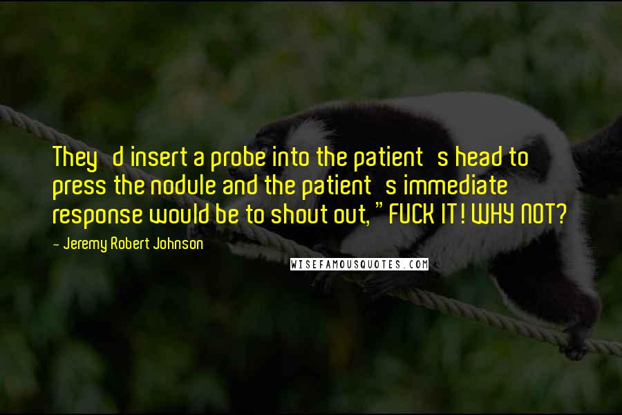 Jeremy Robert Johnson Quotes: They'd insert a probe into the patient's head to press the nodule and the patient's immediate response would be to shout out, "FUCK IT! WHY NOT?