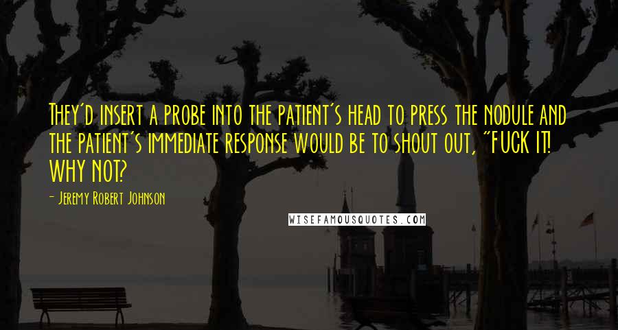 Jeremy Robert Johnson Quotes: They'd insert a probe into the patient's head to press the nodule and the patient's immediate response would be to shout out, "FUCK IT! WHY NOT?