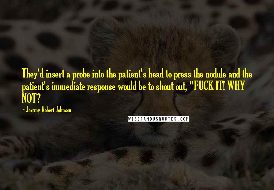 Jeremy Robert Johnson Quotes: They'd insert a probe into the patient's head to press the nodule and the patient's immediate response would be to shout out, "FUCK IT! WHY NOT?